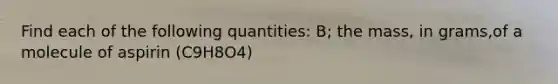 Find each of the following quantities: B; the mass, in grams,of a molecule of aspirin (C9H8O4)