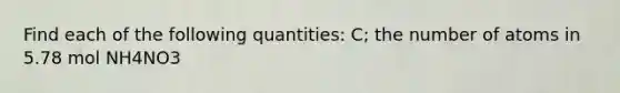 Find each of the following quantities: C; the number of atoms in 5.78 mol NH4NO3