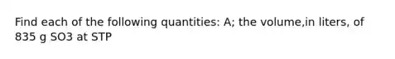 Find each of the following quantities: A; the volume,in liters, of 835 g SO3 at STP