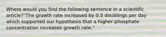 Where would you find the following sentence in a scientific article?"The growth rate increased by 0.5 doublings per day which supported our hypothesis that a higher phosphate concentration increases growth rate."