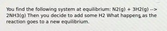 You find the following system at equilibrium: N2(g) + 3H2(g) --> 2NH3(g) Then you decide to add some H2 What happens as the reaction goes to a new equilibrium.