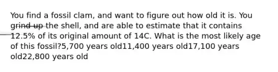 You find a fossil clam, and want to figure out how old it is. You grind up the shell, and are able to estimate that it contains 12.5% of its original amount of 14C. What is the most likely age of this fossil?5,700 years old11,400 years old17,100 years old22,800 years old