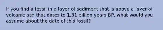 If you find a fossil in a layer of sediment that is above a layer of volcanic ash that dates to 1.31 billion years BP, what would you assume about the date of this fossil?