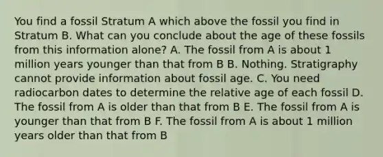 You find a fossil Stratum A which above the fossil you find in Stratum B. What can you conclude about the age of these fossils from this information alone? A. The fossil from A is about 1 million years younger than that from B B. Nothing. Stratigraphy cannot provide information about fossil age. C. You need radiocarbon dates to determine the relative age of each fossil D. The fossil from A is older than that from B E. The fossil from A is younger than that from B F. The fossil from A is about 1 million years older than that from B