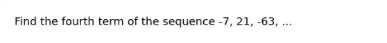 Find the fourth term of the sequence -7, 21, -63, ...