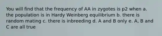 You will find that the frequency of AA in zygotes is p2 when a. the population is in Hardy Weinberg equilibrium b. there is random mating c. there is inbreeding d. A and B only e. A, B and C are all true