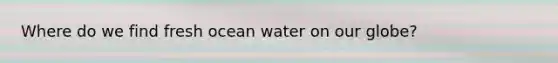 Where do we find fresh ocean water on our globe?