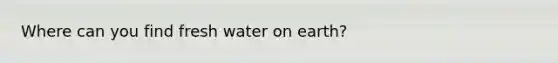 Where can you find fresh water on earth?