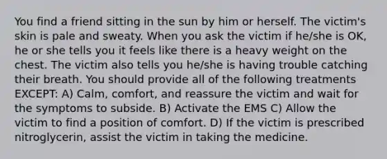 You find a friend sitting in the sun by him or herself. The victim's skin is pale and sweaty. When you ask the victim if he/she is OK, he or she tells you it feels like there is a heavy weight on the chest. The victim also tells you he/she is having trouble catching their breath. You should provide all of the following treatments EXCEPT: A) Calm, comfort, and reassure the victim and wait for the symptoms to subside. B) Activate the EMS C) Allow the victim to find a position of comfort. D) If the victim is prescribed nitroglycerin, assist the victim in taking the medicine.