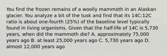 You find the frozen remains of a woolly mammoth in an Alaskan glacier. You analyze a bit of the tusk and find that its 14C:12C ratio is about one-fourth (25%) of the baseline level typically found in living organisms. Given that the half-life of 14C is 5,730 years, when did the mammoth die? A. approximately 75,000 years ago B. at least 25,000 years ago C. 5,730 years ago D. almost 12,000 years ago