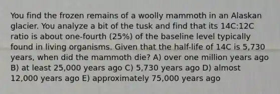 You find the frozen remains of a woolly mammoth in an Alaskan glacier. You analyze a bit of the tusk and find that its 14C:12C ratio is about one-fourth (25%) of the baseline level typically found in living organisms. Given that the half-life of 14C is 5,730 years, when did the mammoth die? A) over one million years ago B) at least 25,000 years ago C) 5,730 years ago D) almost 12,000 years ago E) approximately 75,000 years ago