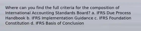 Where can you find the full criteria for the composition of International Accounting Standards Board? a. IFRS Due Process Handbook b. IFRS Implementation Guidance c. IFRS Foundation Constitution d. IFRS Basis of Conclusion