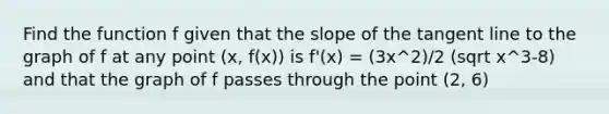 Find the function f given that the slope of the tangent line to the graph of f at any point (x, f(x)) is f'(x) = (3x^2)/2 (sqrt x^3-8) and that the graph of f passes through the point (2, 6)