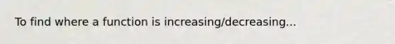 To find where a function is increasing/decreasing...