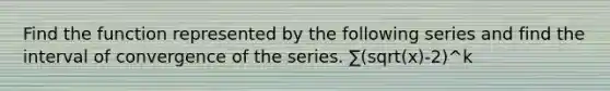 Find the function represented by the following series and find the interval of convergence of the series. ∑(sqrt(x)-2)^k