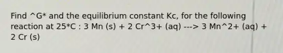 Find ^G* and the equilibrium constant Kc, for the following reaction at 25*C : 3 Mn (s) + 2 Cr^3+ (aq) ---> 3 Mn^2+ (aq) + 2 Cr (s)