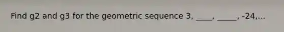 Find g2 and g3 for the geometric sequence 3, ____, _____, -24,...