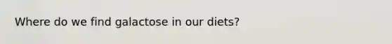 Where do we find galactose in our diets?