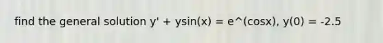 find the general solution y' + ysin(x) = e^(cosx), y(0) = -2.5