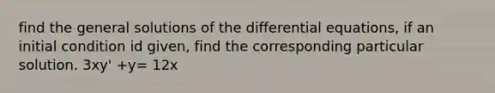 find the general solutions of the differential equations, if an initial condition id given, find the corresponding particular solution. 3xy' +y= 12x