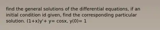 find the general solutions of the differential equations, if an initial condition id given, find the corresponding particular solution. (1+x)y'+ y= cosx, y(0)= 1