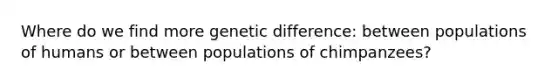 Where do we find more genetic difference: between populations of humans or between populations of chimpanzees?