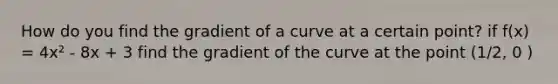 How do you find the gradient of a curve at a certain point? if f(x) = 4x² - 8x + 3 find the gradient of the curve at the point (1/2, 0 )