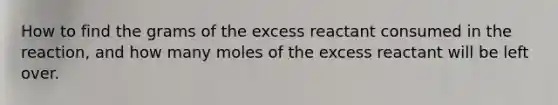 How to find the grams of the excess reactant consumed in the reaction, and how many moles of the excess reactant will be left over.