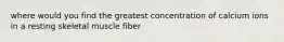 where would you find the greatest concentration of calcium ions in a resting skeletal muscle fiber