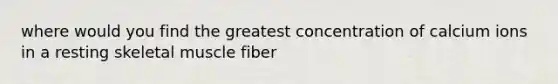 where would you find the greatest concentration of calcium ions in a resting skeletal muscle fiber