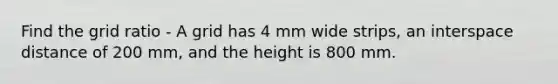 Find the grid ratio - A grid has 4 mm wide strips, an interspace distance of 200 mm, and the height is 800 mm.