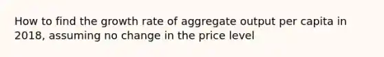 How to find the growth rate of aggregate output per capita in 2018, assuming no change in the price level