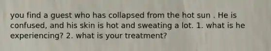 you find a guest who has collapsed from the hot sun . He is confused, and his skin is hot and sweating a lot. 1. what is he experiencing? 2. what is your treatment?