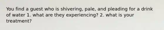 You find a guest who is shivering, pale, and pleading for a drink of water 1. what are they experiencing? 2. what is your treatment?