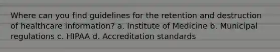 Where can you find guidelines for the retention and destruction of healthcare information? a. Institute of Medicine b. Municipal regulations c. HIPAA d. Accreditation standards