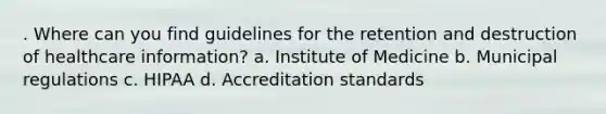 . Where can you find guidelines for the retention and destruction of healthcare information? a. Institute of Medicine b. Municipal regulations c. HIPAA d. Accreditation standards