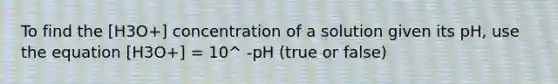 To find the [H3O+] concentration of a solution given its pH, use the equation [H3O+] = 10^ -pH (true or false)