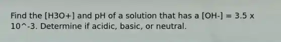 Find the [H3O+] and pH of a solution that has a [OH-] = 3.5 x 10^-3. Determine if acidic, basic, or neutral.