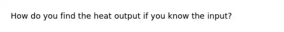 How do you find the heat output if you know the input?