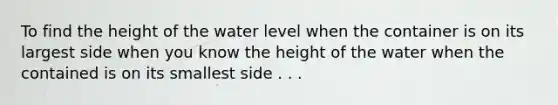 To find the height of the water level when the container is on its largest side when you know the height of the water when the contained is on its smallest side . . .