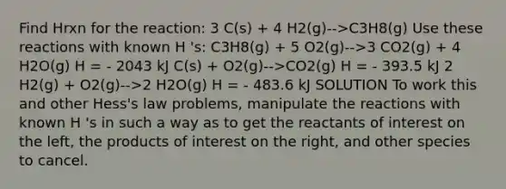 Find Hrxn for the reaction: 3 C(s) + 4 H2(g)-->C3H8(g) Use these reactions with known H 's: C3H8(g) + 5 O2(g)-->3 CO2(g) + 4 H2O(g) H = - 2043 kJ C(s) + O2(g)-->CO2(g) H = - 393.5 kJ 2 H2(g) + O2(g)-->2 H2O(g) H = - 483.6 kJ SOLUTION To work this and other Hess's law problems, manipulate the reactions with known H 's in such a way as to get the reactants of interest on the left, the products of interest on the right, and other species to cancel.