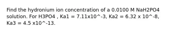 Find the hydronium ion concentration of a 0.0100 M NaH2PO4 solution. For H3PO4 , Ka1 = 7.11x10^-3, Ka2 = 6.32 x 10^-8, Ka3 = 4.5 x10^-13.