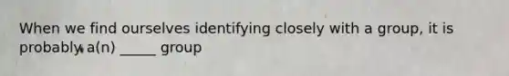 When we find ourselves identifying closely with a group, it is probably a(n) _____ group