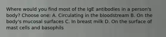 Where would you find most of the IgE antibodies in a person's body? Choose one: A. Circulating in the bloodstream B. On the body's mucosal surfaces C. In breast milk D. On the surface of mast cells and basophils