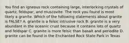 You find an igneous rock containing large, interlocking crystals of quartz, feldspar, and muscovite. The rock you found is most likely a granite. Which of the following statements about granite is FALSE? A. granite is a felsic intrusive rock B. granite is a very abundant in the oceanic crust because it contains lots of quartz and feldspar C. granite is more felsic than basalt and periodite D. granite can be found in the Enchanted Rock State Park in Texas