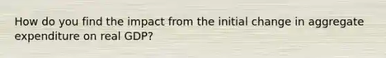 How do you find the impact from the initial change in aggregate expenditure on real GDP?