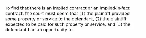 To find that there is an implied contract or an implied-in-fact contract, the court must deem that (1) the plaintiff provided some property or service to the defendant, (2) the plaintiff expected to be paid for such property or service, and (3) the defendant had an opportunity to