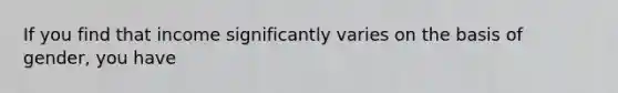 If you find that income significantly varies on the basis of gender, you have