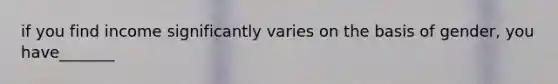 if you find income significantly varies on the basis of gender, you have_______