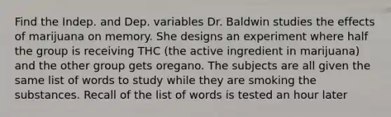 Find the Indep. and Dep. variables Dr. Baldwin studies the effects of marijuana on memory. She designs an experiment where half the group is receiving THC (the active ingredient in marijuana) and the other group gets oregano. The subjects are all given the same list of words to study while they are smoking the substances. Recall of the list of words is tested an hour later